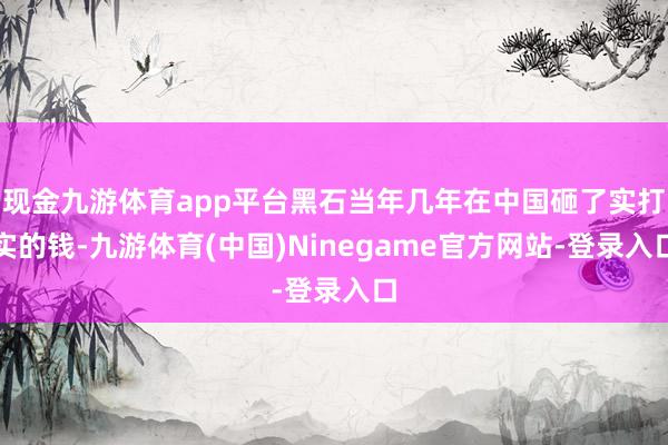 现金九游体育app平台黑石当年几年在中国砸了实打实的钱-九游体育(中国)Ninegame官方网站-登录入口