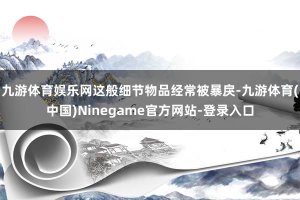 九游体育娱乐网这般细节物品经常被暴戾-九游体育(中国)Ninegame官方网站-登录入口