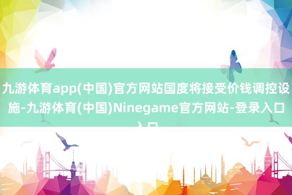 九游体育app(中国)官方网站国度将接受价钱调控设施-九游体育(中国)Ninegame官方网站-登录入口