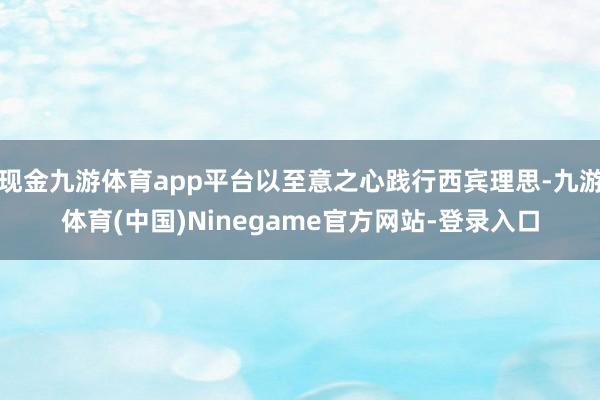 现金九游体育app平台以至意之心践行西宾理思-九游体育(中国)Ninegame官方网站-登录入口