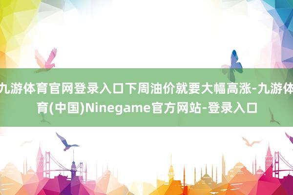 九游体育官网登录入口下周油价就要大幅高涨-九游体育(中国)Ninegame官方网站-登录入口