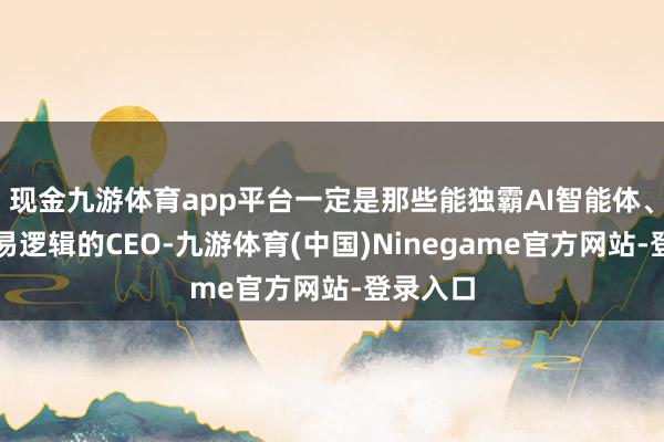 现金九游体育app平台一定是那些能独霸AI智能体、重构交易逻辑的CEO-九游体育(中国)Ninegame官方网站-登录入口