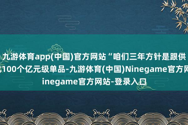 九游体育app(中国)官方网站“咱们三年方针是跟供应商一块孵化100个亿元级单品-九游体育(中国)Ninegame官方网站-登录入口