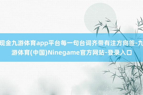 现金九游体育app平台每一句台词齐带有注方向签-九游体育(中国)Ninegame官方网站-登录入口