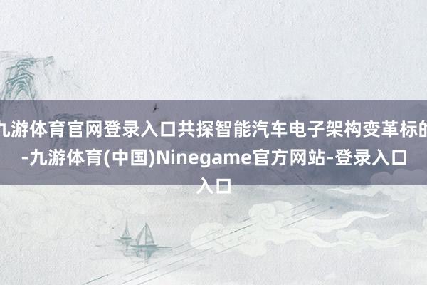 九游体育官网登录入口共探智能汽车电子架构变革标的-九游体育(中国)Ninegame官方网站-登录入口
