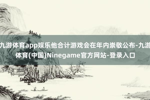 九游体育app娱乐他合计游戏会在年内崇敬公布-九游体育(中国)Ninegame官方网站-登录入口