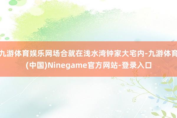 九游体育娱乐网场合就在浅水湾钟家大宅内-九游体育(中国)Ninegame官方网站-登录入口