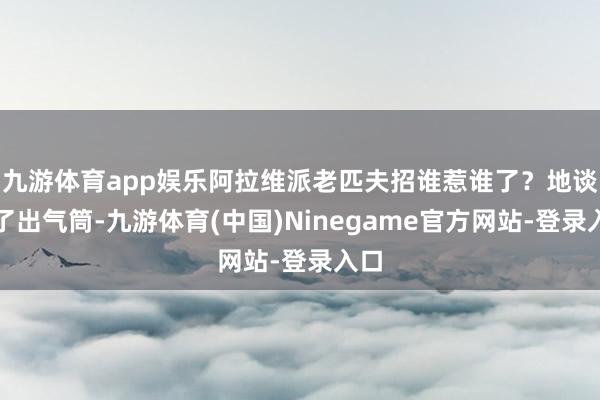 九游体育app娱乐阿拉维派老匹夫招谁惹谁了？地谈成了出气筒-九游体育(中国)Ninegame官方网站-登录入口