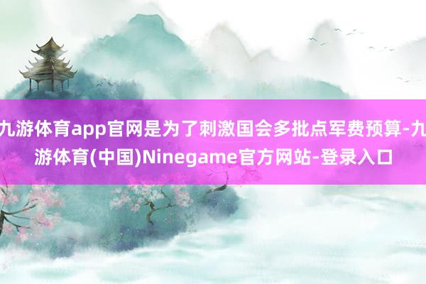 九游体育app官网是为了刺激国会多批点军费预算-九游体育(中国)Ninegame官方网站-登录入口