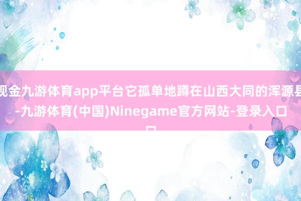现金九游体育app平台它孤单地蹲在山西大同的浑源县-九游体育(中国)Ninegame官方网站-登录入口