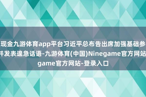 现金九游体育app平台习近平总布告出席加强基础参议谈话会并发表遑急话语-九游体育(中国)Ninegame官方网站-登录入口