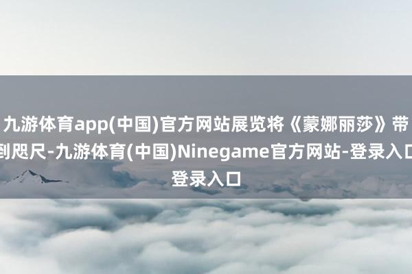 九游体育app(中国)官方网站展览将《蒙娜丽莎》带到咫尺-九游体育(中国)Ninegame官方网站-登录入口