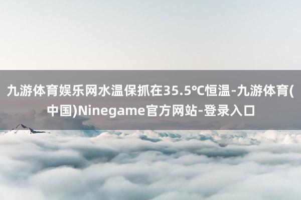 九游体育娱乐网水温保抓在35.5℃恒温-九游体育(中国)Ninegame官方网站-登录入口