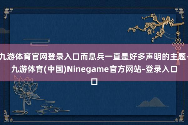九游体育官网登录入口而息兵一直是好多声明的主题-九游体育(中国)Ninegame官方网站-登录入口