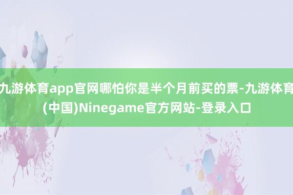 九游体育app官网哪怕你是半个月前买的票-九游体育(中国)Ninegame官方网站-登录入口
