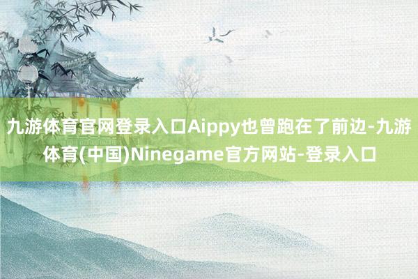 九游体育官网登录入口Aippy也曾跑在了前边-九游体育(中国)Ninegame官方网站-登录入口