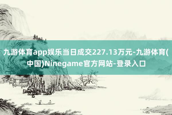 九游体育app娱乐当日成交227.13万元-九游体育(中国)Ninegame官方网站-登录入口