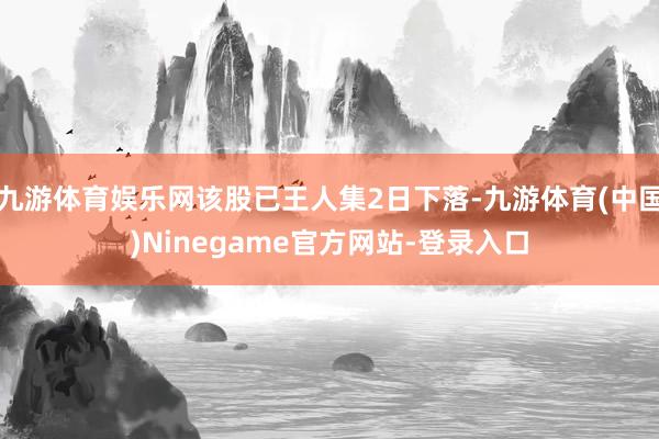 九游体育娱乐网该股已王人集2日下落-九游体育(中国)Ninegame官方网站-登录入口