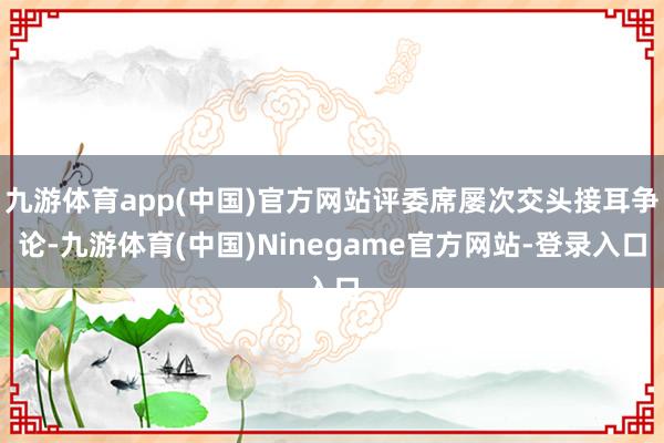 九游体育app(中国)官方网站评委席屡次交头接耳争论-九游体育(中国)Ninegame官方网站-登录入口