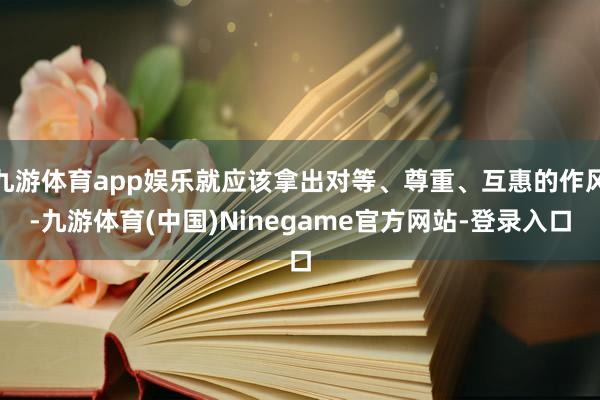 九游体育app娱乐就应该拿出对等、尊重、互惠的作风-九游体育(中国)Ninegame官方网站-登录入口