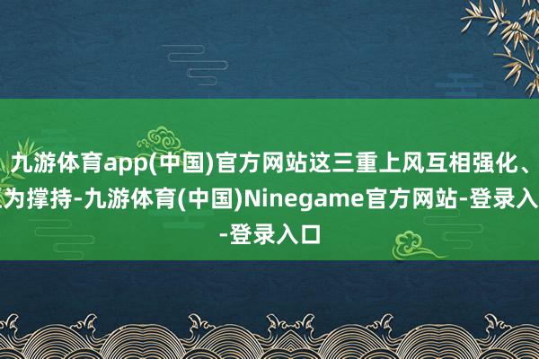九游体育app(中国)官方网站这三重上风互相强化、互为撑持-九游体育(中国)Ninegame官方网站-登录入口