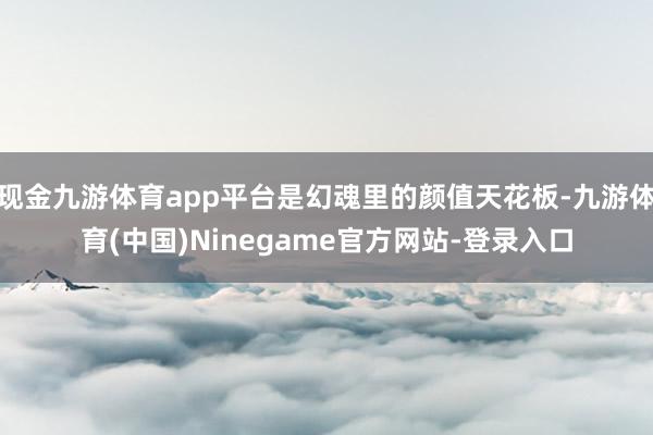 现金九游体育app平台是幻魂里的颜值天花板-九游体育(中国)Ninegame官方网站-登录入口