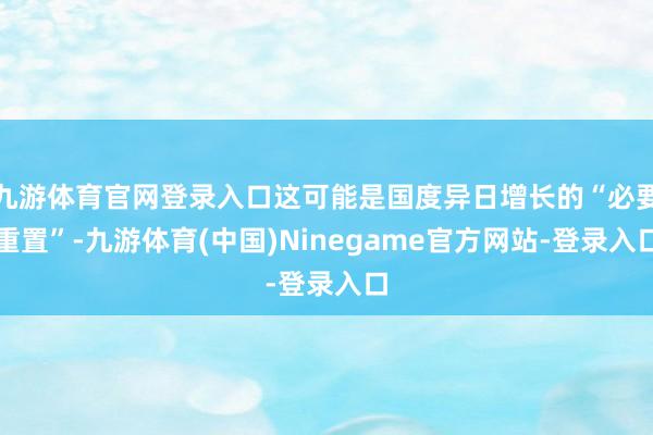 九游体育官网登录入口这可能是国度异日增长的“必要重置”-九游体育(中国)Ninegame官方网站-登录入口