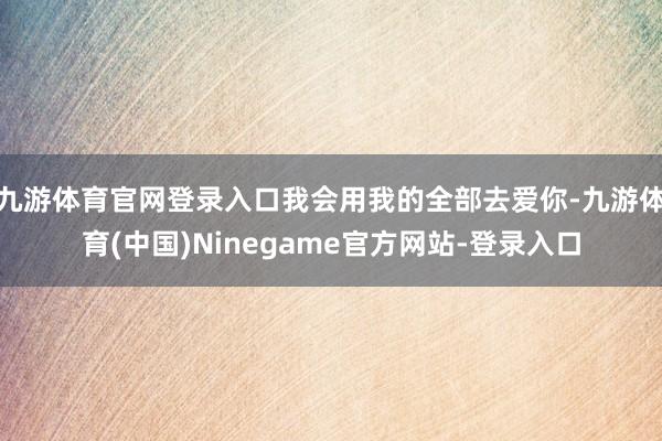 九游体育官网登录入口我会用我的全部去爱你-九游体育(中国)Ninegame官方网站-登录入口
