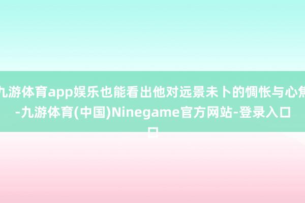 九游体育app娱乐也能看出他对远景未卜的惆怅与心焦-九游体育(中国)Ninegame官方网站-登录入口