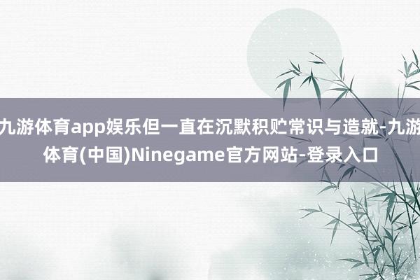 九游体育app娱乐但一直在沉默积贮常识与造就-九游体育(中国)Ninegame官方网站-登录入口