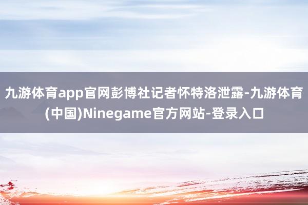 九游体育app官网　　彭博社记者怀特洛泄露-九游体育(中国)Ninegame官方网站-登录入口
