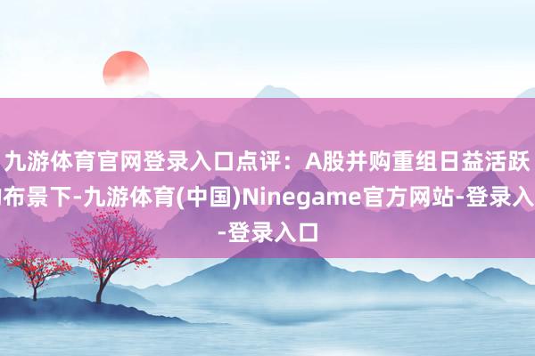 九游体育官网登录入口 点评:A股并购重组日益活跃的布景下-九游体育(中国)Ninegame官方网站-登录入口