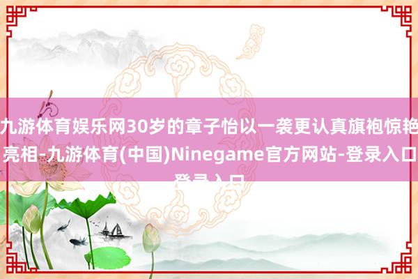 九游体育娱乐网30岁的章子怡以一袭更认真旗袍惊艳亮相-九游体育(中国)Ninegame官方网站-登录入口