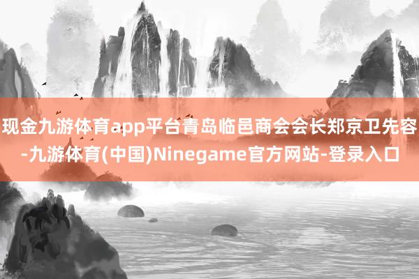 现金九游体育app平台　　青岛临邑商会会长郑京卫先容-九游体育(中国)Ninegame官方网站-登录入口