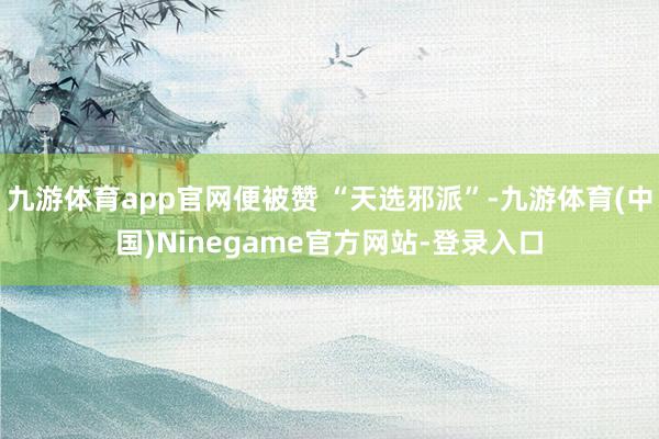 九游体育app官网便被赞 “天选邪派”-九游体育(中国)Ninegame官方网站-登录入口