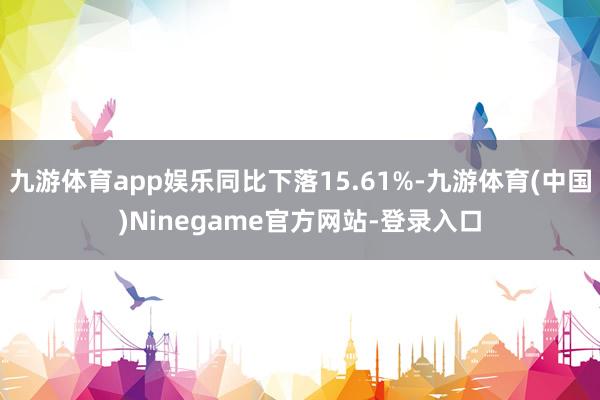九游体育app娱乐同比下落15.61%-九游体育(中国)Ninegame官方网站-登录入口