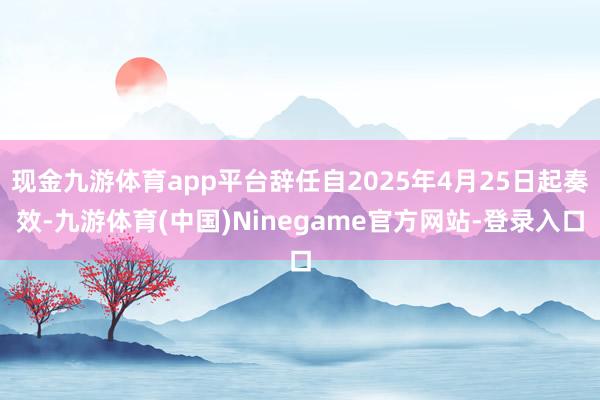 现金九游体育app平台辞任自2025年4月25日起奏效-九游体育(中国)Ninegame官方网站-登录入口