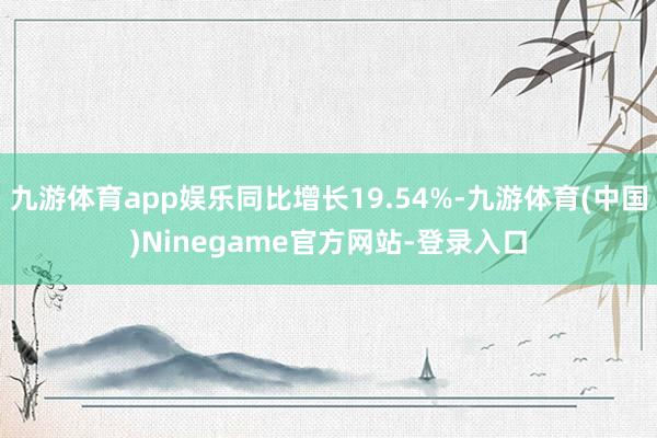 九游体育app娱乐同比增长19.54%-九游体育(中国)Ninegame官方网站-登录入口