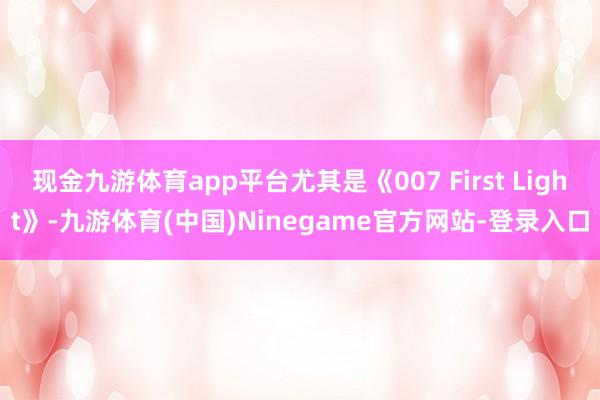 现金九游体育app平台尤其是《007 First Light》-九游体育(中国)Ninegame官方网站-登录入口