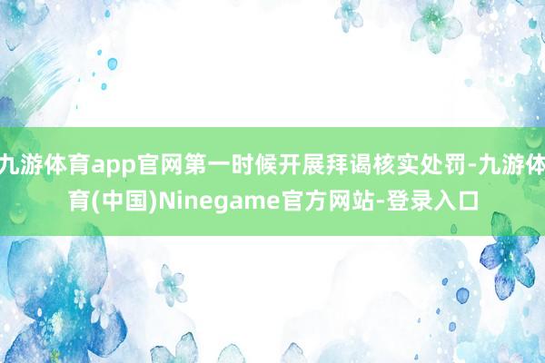 九游体育app官网第一时候开展拜谒核实处罚-九游体育(中国)Ninegame官方网站-登录入口