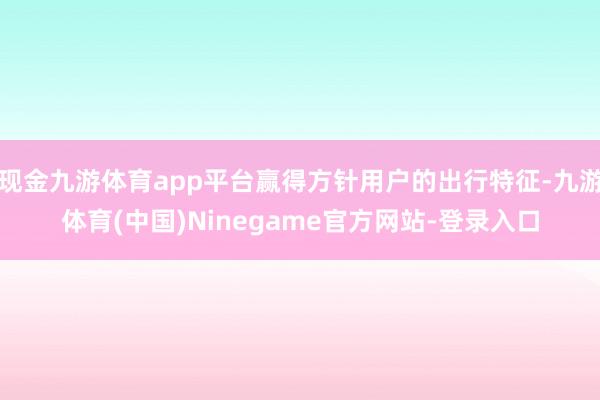 现金九游体育app平台赢得方针用户的出行特征-九游体育(中国)Ninegame官方网站-登录入口