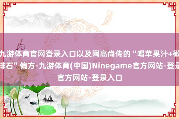 九游体育官网登录入口以及网高尚传的“喝苹果汁+橄榄油排石”偏方-九游体育(中国)Ninegame官方网站-登录入口