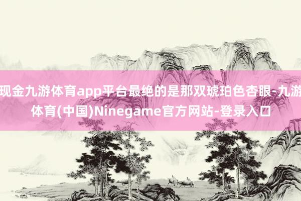 现金九游体育app平台最绝的是那双琥珀色杏眼-九游体育(中国)Ninegame官方网站-登录入口