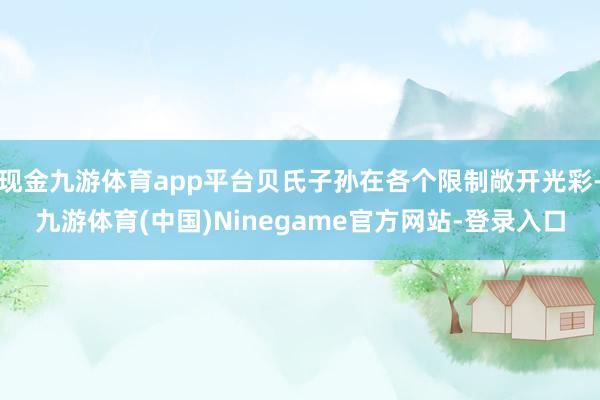 现金九游体育app平台贝氏子孙在各个限制敞开光彩-九游体育(中国)Ninegame官方网站-登录入口