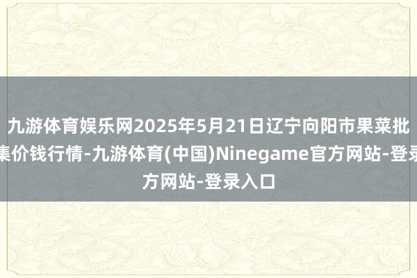 九游体育娱乐网2025年5月21日辽宁向阳市果菜批发市集价钱行情-九游体育(中国)Ninegame官方网站-登录入口