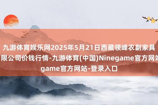 九游体育娱乐网2025年5月21日西藏领峰农副家具观点贬责有限公司价钱行情-九游体育(中国)Ninegame官方网站-登录入口