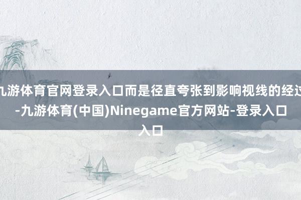九游体育官网登录入口而是径直夸张到影响视线的经过-九游体育(中国)Ninegame官方网站-登录入口