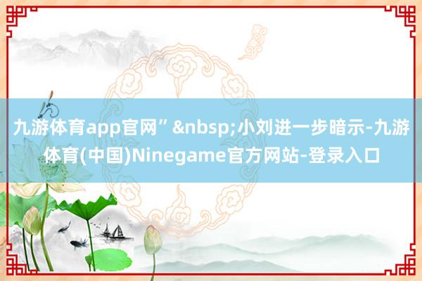 九游体育app官网”&nbsp;小刘进一步暗示-九游体育(中国)Ninegame官方网站-登录入口