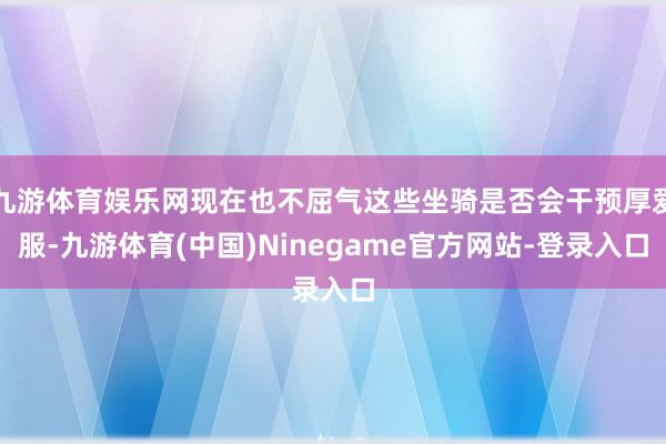 九游体育娱乐网现在也不屈气这些坐骑是否会干预厚爱服-九游体育(中国)Ninegame官方网站-登录入口