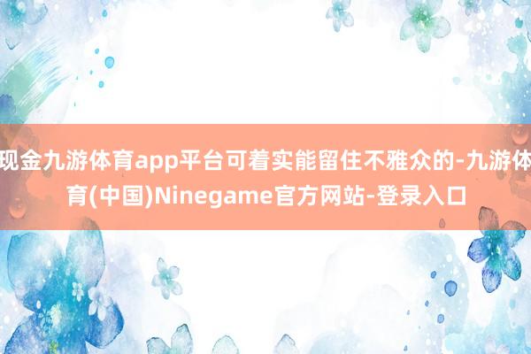 现金九游体育app平台可着实能留住不雅众的-九游体育(中国)Ninegame官方网站-登录入口